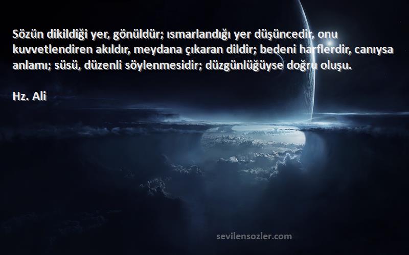 Hz. Ali Sözleri 
Sözün dikildiği yer, gönüldür; ısmarlandığı yer düşüncedir, onu kuvvetlendiren akıldır, meydana çıkaran dildir; bedeni harflerdir, canıysa anlamı; süsü, düzenli söylenmesidir; düzgünlüğüyse doğru oluşu.