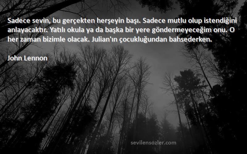 John Lennon Sözleri 
Sadece sevin, bu gerçekten herşeyin başı. Sadece mutlu olup istendiğini anlayacaktır. Yatılı okula ya da başka bir yere göndermeyeceğim onu. O her zaman bizimle olacak. Julian'ın çocukluğundan bahsederken.