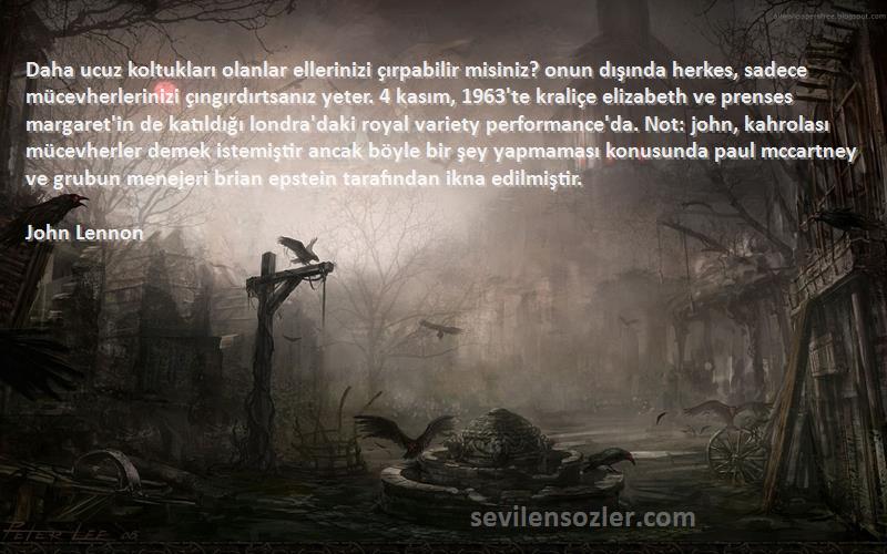 John Lennon Sözleri 
Daha ucuz koltukları olanlar ellerinizi çırpabilir misiniz? onun dışında herkes, sadece mücevherlerinizi çıngırdırtsanız yeter. 4 kasım, 1963'te kraliçe elizabeth ve prenses margaret'in de katıldığı londra'daki royal variety performance'da. Not: john, kahrolası mücevherler demek istemiştir ancak böyle bir şey yapmaması konusunda paul mccartney ve grubun menejeri brian epstein tarafından ikna edilmiştir.