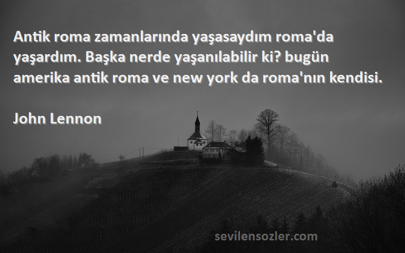 John Lennon Sözleri 
Antik roma zamanlarında yaşasaydım roma'da yaşardım. Başka nerde yaşanılabilir ki? bugün amerika antik roma ve new york da roma'nın kendisi.