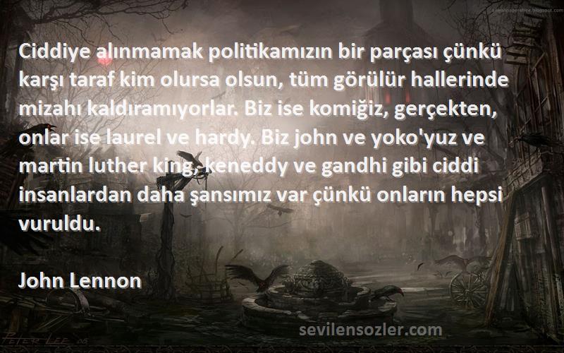 John Lennon Sözleri 
Ciddiye alınmamak politikamızın bir parçası çünkü karşı taraf kim olursa olsun, tüm görülür hallerinde mizahı kaldıramıyorlar. Biz ise komiğiz, gerçekten, onlar ise laurel ve hardy. Biz john ve yoko'yuz ve martin luther king, keneddy ve gandhi gibi ciddi insanlardan daha şansımız var çünkü onların hepsi vuruldu.