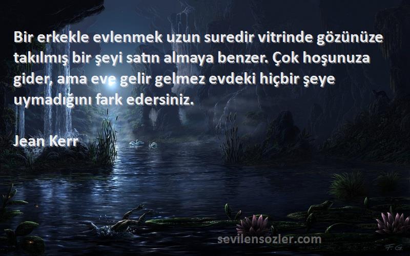 Jean Kerr Sözleri 
Bir erkekle evlenmek uzun suredir vitrinde gözünüze takılmış bir şeyi satın almaya benzer. Çok hoşunuza gider, ama eve gelir gelmez evdeki hiçbir şeye uymadığını fark edersiniz.