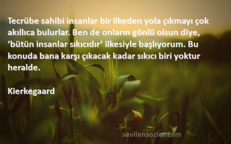 Kierkegaard Sözleri 
Tecrübe sahibi insanlar bir ilkeden yola çıkmayı çok akıllıca bulurlar. Ben de onların gönlü olsun diye, ‘bütün insanlar sıkıcıdır’ ilkesiyle başlıyorum. Bu konuda bana karşı çıkacak kadar sıkıcı biri yoktur heralde.