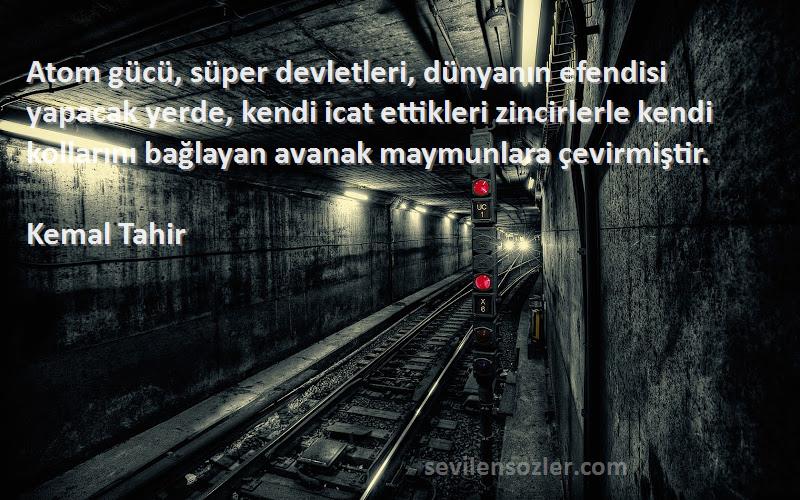 Kemal Tahir Sözleri 
Atom gücü, süper devletleri, dünyanın efendisi yapacak yerde, kendi icat ettikleri zincirlerle kendi kollarını bağlayan avanak maymunlara çevirmiştir.