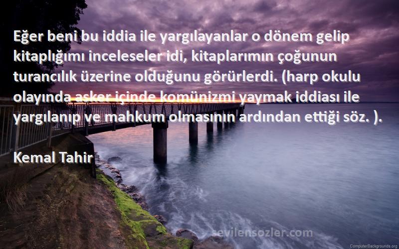 Kemal Tahir Sözleri 
Eğer beni bu iddia ile yargılayanlar o dönem gelip kitaplığımı inceleseler idi, kitaplarımın çoğunun turancılık üzerine olduğunu görürlerdi. (harp okulu olayında asker içinde komünizmi yaymak iddiası ile yargılanıp ve mahkum olmasının ardından ettiği söz. ).