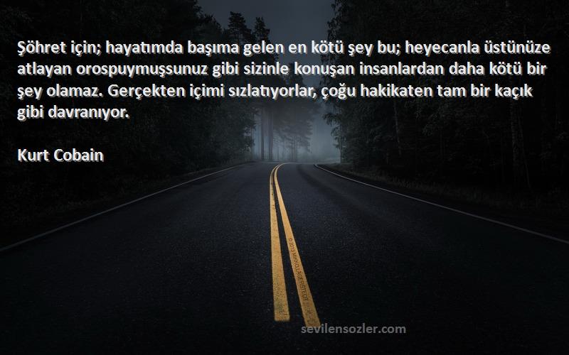 Kurt Cobain Sözleri 
Şöhret için; hayatımda başıma gelen en kötü şey bu; heyecanla üstünüze atlayan orospuymuşsunuz gibi sizinle konuşan insanlardan daha kötü bir şey olamaz. Gerçekten içimi sızlatıyorlar, çoğu hakikaten tam bir kaçık gibi davranıyor.