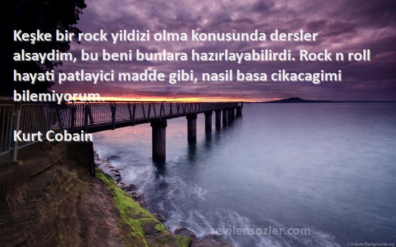 Kurt Cobain Sözleri 
Keşke bir rock yildizi olma konusunda dersler alsaydim, bu beni bunlara hazırlayabilirdi. Rock n roll hayati patlayici madde gibi, nasil basa cikacagimi bilemiyorum.