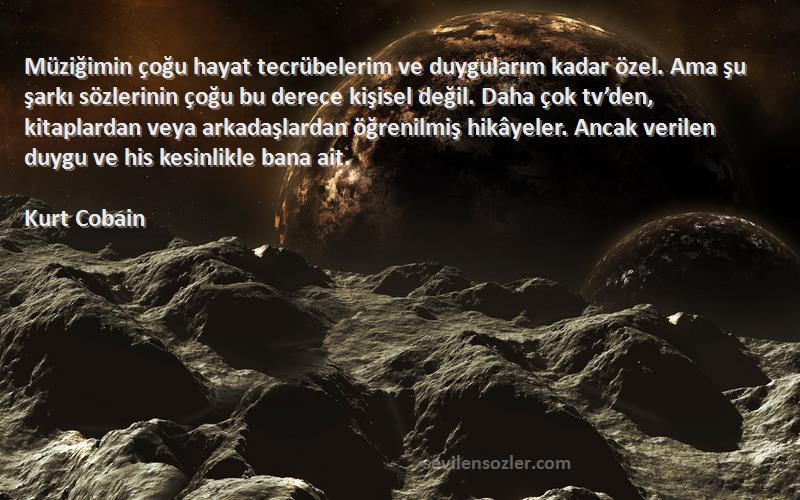 Kurt Cobain Sözleri 
Müziğimin çoğu hayat tecrübelerim ve duygularım kadar özel. Ama şu şarkı sözlerinin çoğu bu derece kişisel değil. Daha çok tv’den, kitaplardan veya arkadaşlardan öğrenilmiş hikâyeler. Ancak verilen duygu ve his kesinlikle bana ait.