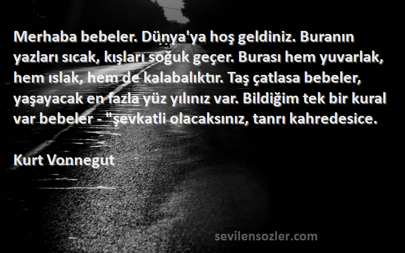 Kurt Vonnegut Sözleri 
Merhaba bebeler. Dünya'ya hoş geldiniz. Buranın yazları sıcak, kışları soğuk geçer. Burası hem yuvarlak, hem ıslak, hem de kalabalıktır. Taş çatlasa bebeler, yaşayacak en fazla yüz yılınız var. Bildiğim tek bir kural var bebeler - şevkatli olacaksınız, tanrı kahredesice.