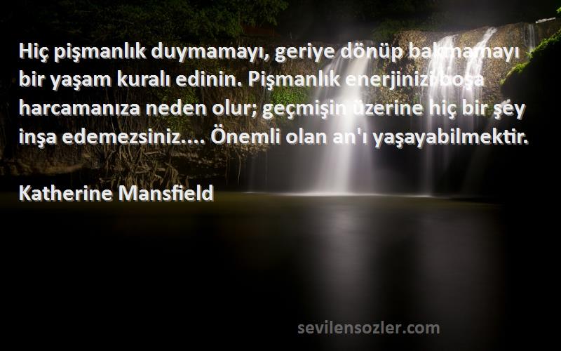 Katherine Mansfield Sözleri 
Hiç pişmanlık duymamayı, geriye dönüp bakmamayı bir yaşam kuralı edinin. Pişmanlık enerjinizi boşa harcamanıza neden olur; geçmişin üzerine hiç bir şey inşa edemezsiniz.... Önemli olan an'ı yaşayabilmektir.