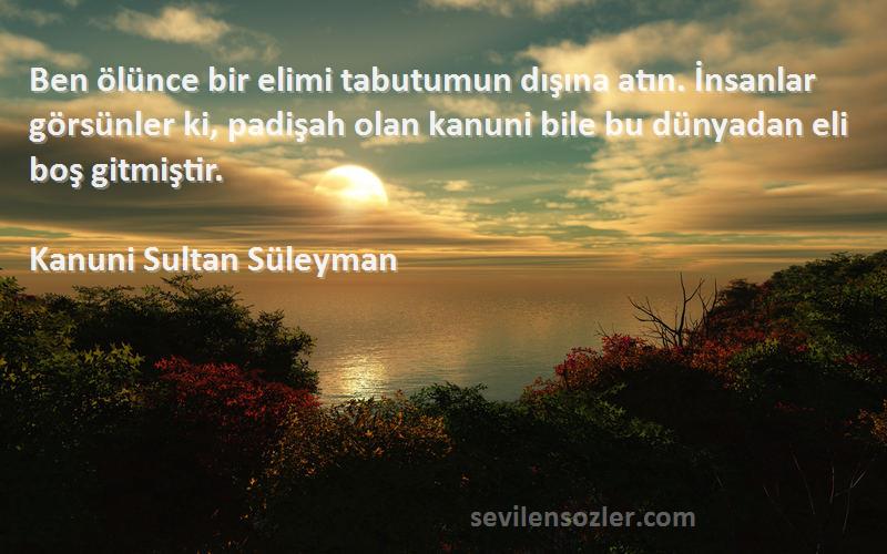 Kanuni Sultan Süleyman Sözleri 
Ben ölünce bir elimi tabutumun dışına atın. İnsanlar görsünler ki, padişah olan kanuni bile bu dünyadan eli boş gitmiştir.