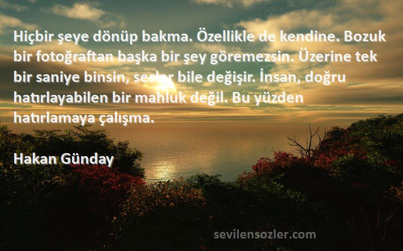 Hakan Günday Sözleri 
Hiçbir şeye dönüp bakma. Özellikle de kendine. Bozuk bir fotoğraftan başka bir şey göremezsin. Üzerine tek bir saniye binsin, sesler bile değişir. İnsan, doğru hatırlayabilen bir mahluk değil. Bu yüzden hatırlamaya çalışma.