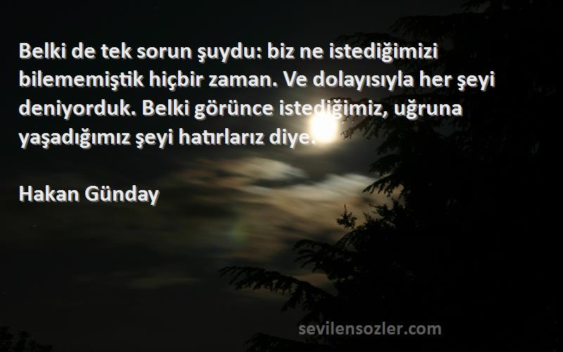 Hakan Günday Sözleri 
Belki de tek sorun şuydu: biz ne istediğimizi bilememiştik hiçbir zaman. Ve dolayısıyla her şeyi deniyorduk. Belki görünce istediğimiz, uğruna yaşadığımız şeyi hatırlarız diye.