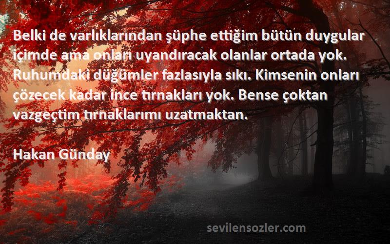 Hakan Günday Sözleri 
Belki de varlıklarından şüphe ettiğim bütün duygular içimde ama onları uyandıracak olanlar ortada yok. Ruhumdaki düğümler fazlasıyla sıkı. Kimsenin onları çözecek kadar ince tırnakları yok. Bense çoktan vazgeçtim tırnaklarımı uzatmaktan.