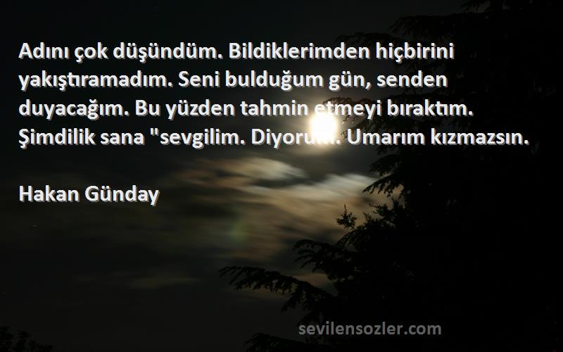 Hakan Günday Sözleri 
Adını çok düşündüm. Bildiklerimden hiçbirini yakıştıramadım. Seni bulduğum gün, senden duyacağım. Bu yüzden tahmin etmeyi bıraktım. Şimdilik sana sevgilim. Diyorum. Umarım kızmazsın.