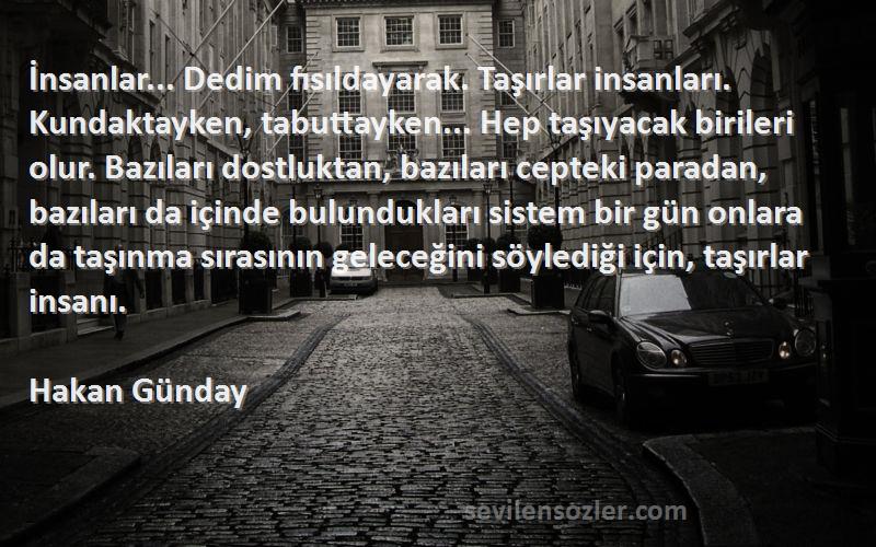 Hakan Günday Sözleri 
İnsanlar... Dedim fısıldayarak. Taşırlar insanları. Kundaktayken, tabuttayken... Hep taşıyacak birileri olur. Bazıları dostluktan, bazıları cepteki paradan, bazıları da içinde bulundukları sistem bir gün onlara da taşınma sırasının geleceğini söylediği için, taşırlar insanı.