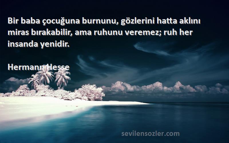 Hermann Hesse Sözleri 
Bir baba çocuğuna burnunu, gözlerini hatta aklını miras bırakabilir, ama ruhunu veremez; ruh her insanda yenidir.