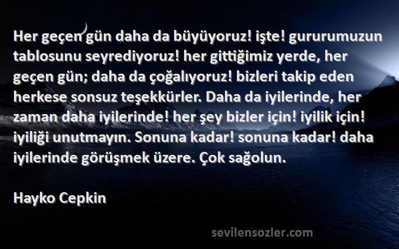 Hayko Cepkin Sözleri 
Her geçen gün daha da büyüyoruz! işte! gururumuzun tablosunu seyrediyoruz! her gittiğimiz yerde, her geçen gün; daha da çoğalıyoruz! bizleri takip eden herkese sonsuz teşekkürler. Daha da iyilerinde, her zaman daha iyilerinde! her şey bizler için! iyilik için! iyiliği unutmayın. Sonuna kadar! sonuna kadar! daha iyilerinde görüşmek üzere. Çok sağolun.