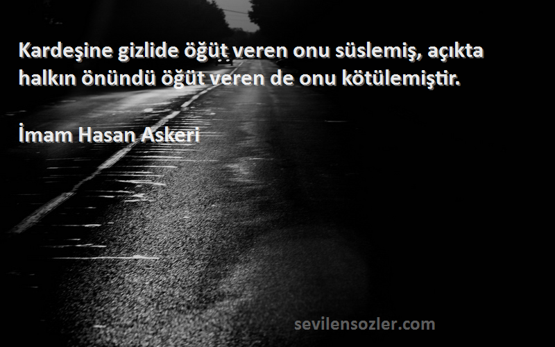 İmam Hasan Askeri Sözleri 
Kardeşine gizlide öğüt veren onu süslemiş, açıkta halkın önündü öğüt veren de onu kötülemiştir.