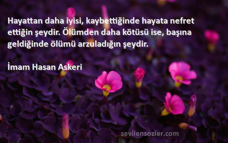 İmam Hasan Askeri Sözleri 
Hayattan daha iyisi, kaybettiğinde hayata nefret ettiğin şeydir. Ölümden daha kötüsü ise, başına geldiğinde ölümü arzuladığın şeydir.