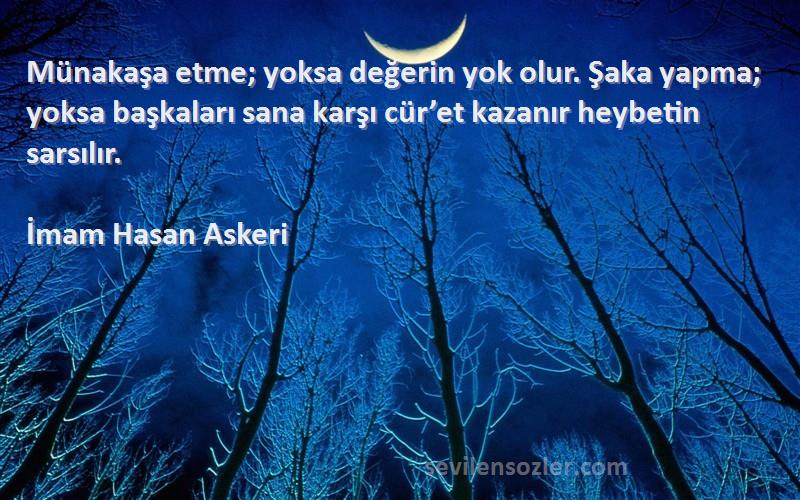 İmam Hasan Askeri Sözleri 
Münakaşa etme; yoksa değerin yok olur. Şaka yapma; yoksa başkaları sana karşı cür’et kazanır heybetin sarsılır.