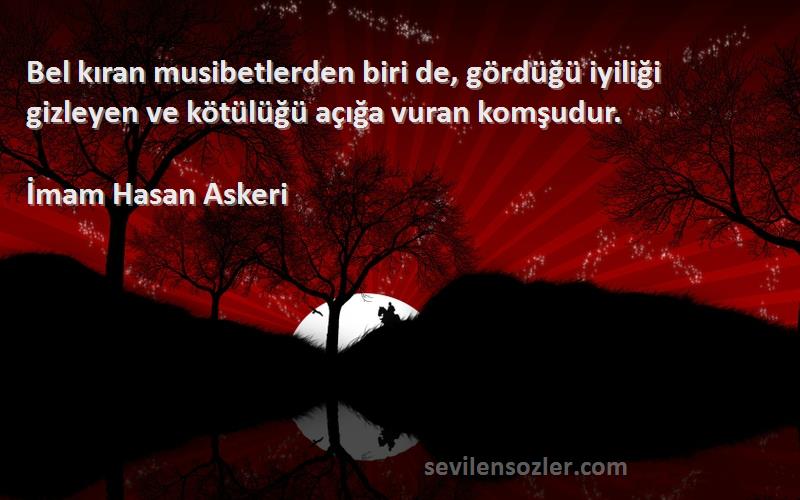 İmam Hasan Askeri Sözleri 
Bel kıran musibetlerden biri de, gördüğü iyiliği gizleyen ve kötülüğü açığa vuran komşudur.