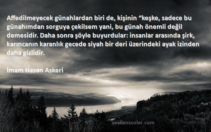 İmam Hasan Askeri Sözleri 
Affedilmeyecek günahlardan biri de, kişinin “keşke, sadece bu günahımdan sorguya çekilsem yani, bu günah önemli değil demesidir. Daha sonra şöyle buyurdular: insanlar arasında şirk, karıncanın karanlık gecede siyah bir deri üzerindeki ayak izinden daha gizlidir.