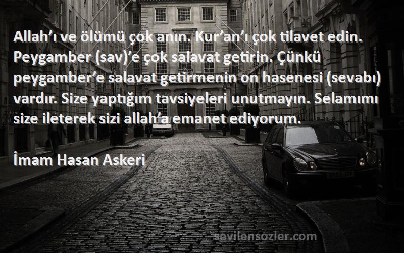 İmam Hasan Askeri Sözleri 
Allah’ı ve ölümü çok anın. Kur’an’ı çok tilavet edin. Peygamber (sav)’e çok salavat getirin. Çünkü peygamber’e salavat getirmenin on hasenesi (sevabı) vardır. Size yaptığım tavsiyeleri unutmayın. Selamımı size ileterek sizi allah’a emanet ediyorum.