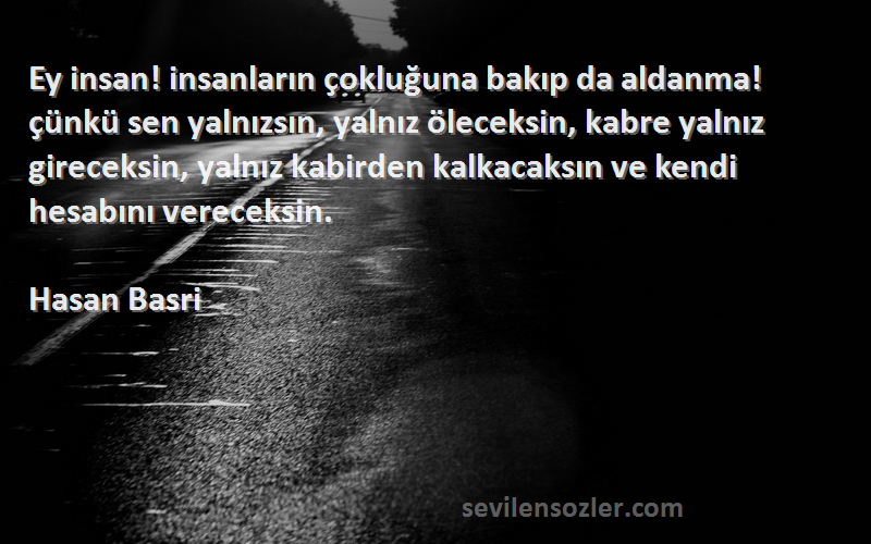 Hasan Basri Sözleri 
Ey insan! insanların çokluğuna bakıp da aldanma! çünkü sen yalnızsın, yalnız öleceksin, kabre yalnız gireceksin, yalnız kabirden kalkacaksın ve kendi hesabını vereceksin.