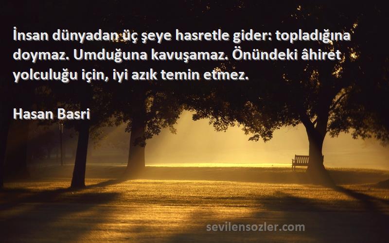 Hasan Basri Sözleri 
İnsan dünyadan üç şeye hasretle gider: topladığına doymaz. Umduğuna kavuşamaz. Önündeki âhiret yolculuğu için, iyi azık temin etmez.