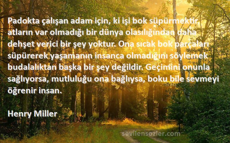 Henry Miller Sözleri 
Padokta çalışan adam için, ki işi bok süpürmektir, atların var olmadığı bir dünya olasılığından daha dehşet verici bir şey yoktur. Ona sıcak bok parçaları süpürerek yaşamanın insanca olmadığını söylemek budalalıktan başka bir şey değildir. Geçimini onunla sağlıyorsa, mutluluğu ona bağlıysa, boku bile sevmeyi öğrenir insan.