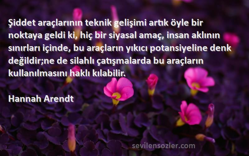 Hannah Arendt Sözleri 
Şiddet araçlarının teknik gelişimi artık öyle bir noktaya geldi ki, hiç bir siyasal amaç, insan aklının sınırları içinde, bu araçların yıkıcı potansiyeline denk değildir;ne de silahlı çatışmalarda bu araçların kullanılmasını haklı kılabilir.