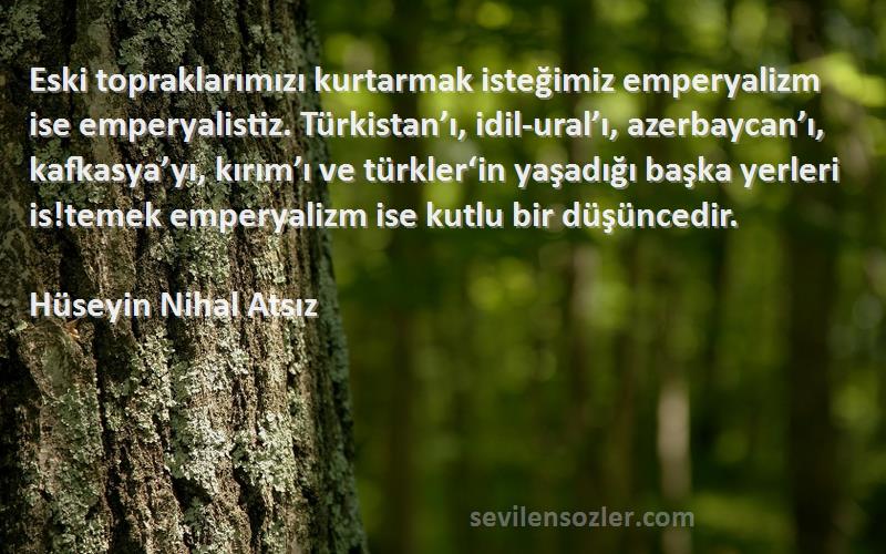 Hüseyin Nihal Atsız Sözleri 
Eski topraklarımızı kurtarmak isteğimiz emperyalizm ise emperyalistiz. Türkistan’ı, idil-ural’ı, azerbaycan’ı, kafkasya’yı, kırım’ı ve türkler‘in yaşadığı başka yerleri is!temek emperyalizm ise kutlu bir düşüncedir.