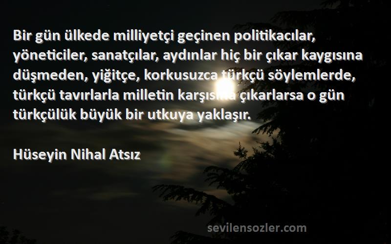 Hüseyin Nihal Atsız Sözleri 
Bir gün ülkede milliyetçi geçinen politikacılar, yöneticiler, sanatçılar, aydınlar hiç bir çıkar kaygısına düşmeden, yiğitçe, korkusuzca türkçü söylemlerde, türkçü tavırlarla milletin karşısına çıkarlarsa o gün türkçülük büyük bir utkuya yaklaşır.