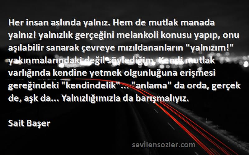 Sait Başer Sözleri 
Her insan aslında yalnız. Hem de mutlak manada yalnız! yalnızlık gerçeğini melankoli konusu yapıp, onu aşılabilir sanarak çevreye mızıldananların yalnızım! yakınmalarındaki değil söylediğim. Kendi mutlak varlığında kendine yetmek olgunluğuna erişmesi gereğindeki kendindelik... anlama da orda, gerçek de, aşk da... Yalnızlığımızla da barışmalıyız.