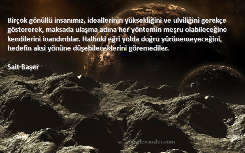 Sait Başer Sözleri 
Birçok gönüllü insanımız, ideallerinin yüksekliğini ve ulvîliğini gerekçe göstererek, maksada ulaşma adına her yöntemin meşru olabileceğine kendilerini inandırdılar. Halbuki eğri yolda doğru yürünemeyeceğini, hedefin aksi yönüne düşebileceklerini göremediler.