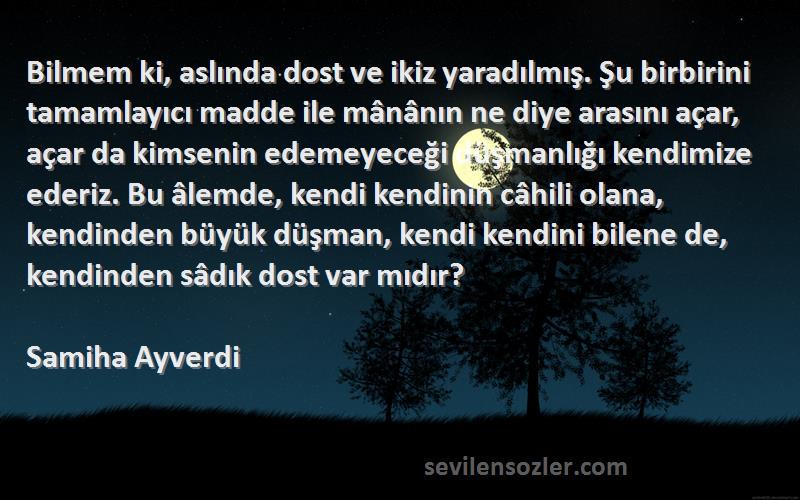 Samiha Ayverdi Sözleri 
Bilmem ki, aslında dost ve ikiz yaradılmış. Şu birbirini tamamlayıcı madde ile mânânın ne diye arasını açar, açar da kimsenin edemeyeceği düşmanlığı kendimize ederiz. Bu âlemde, kendi kendinin câhili olana, kendinden büyük düşman, kendi kendini bilene de, kendinden sâdık dost var mıdır?