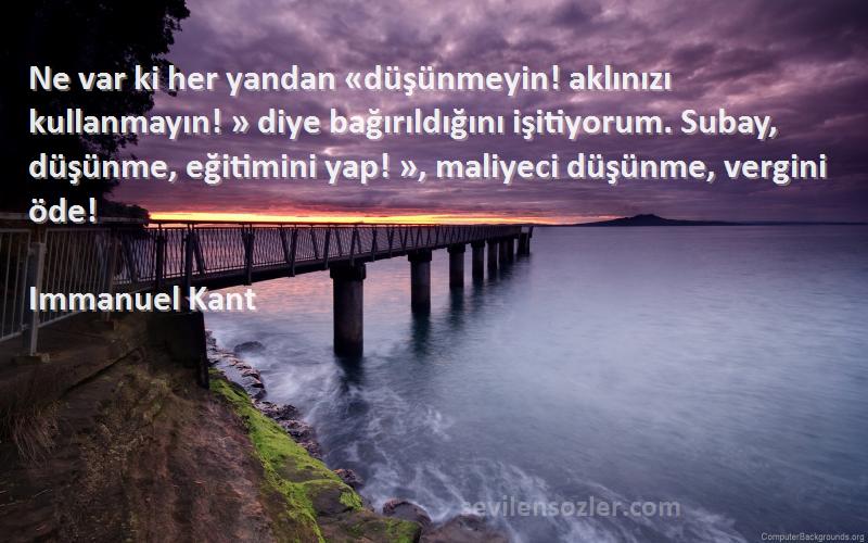 Immanuel Kant Sözleri 
Ne var ki her yandan «düşünmeyin! aklınızı kullanmayın! » diye bağırıldığını işitiyorum. Subay, düşünme, eğitimini yap! », maliyeci düşünme, vergini öde!