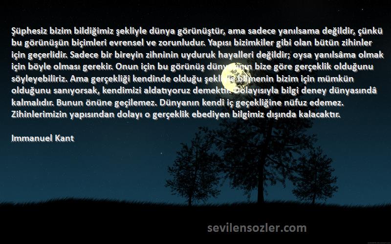 Immanuel Kant Sözleri 
Şüphesiz bizim bildiğimiz şekliyle dünya görünüştür, ama sadece yanılsama değildir, çünkü bu görünüşün biçimleri evrensel ve zorunludur. Yapısı bizimkiler gibi olan bütün zihinler için geçerlidir. Sadece bir bireyin zihninin uyduruk hayalleri değildir; oysa yanılsâma olmak için böyle olması gerekir. Onun için bu görünüş dünyasının bize göre gerçeklik olduğunu söyleyebiliriz. Ama gerçekliği kendinde olduğu şekliyle bilmenin bizim için mümkün olduğunu sanıyorsak, kendimizi aldatıyoruz demektir. Dolayısıyla bilgi deney dünyasındâ kalmalıdır. Bunun önüne geçilemez. Dünyanın kendi iç geçekliğine nüfuz edemez. Zihinlerimizin yapısından dolayı o gerçeklik ebediyen bilgimiz dışında kalacaktır.