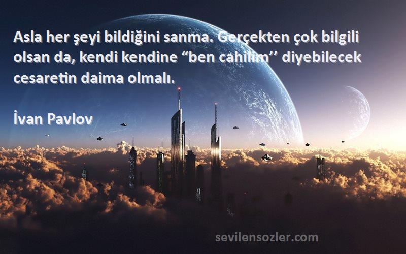 İvan Pavlov Sözleri 
Asla her şeyi bildiğini sanma. Gerçekten çok bilgili olsan da, kendi kendine “ben cahilim’’ diyebilecek cesaretin daima olmalı.