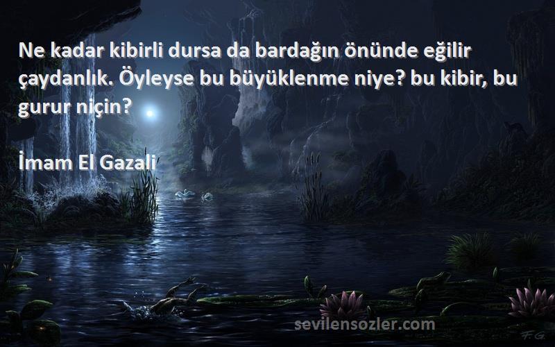 İmam El Gazali Sözleri 
Ne kadar kibirli dursa da bardağın önünde eğilir çaydanlık. Öyleyse bu büyüklenme niye? bu kibir, bu gurur niçin?