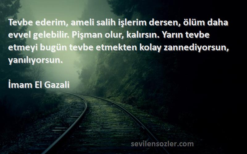 İmam El Gazali Sözleri 
Tevbe ederim, ameli salih işlerim dersen, ölüm daha evvel gelebilir. Pişman olur, kalırsın. Yarın tevbe etmeyi bugün tevbe etmekten kolay zannediyorsun, yanılıyorsun.