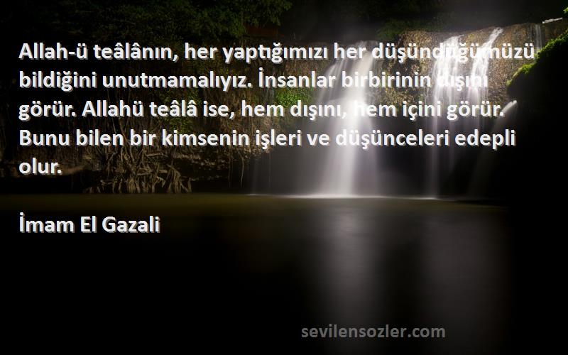 İmam El Gazali Sözleri 
Allah-ü teâlânın, her yaptığımızı her düşündüğümüzü bildiğini unutmamalıyız. İnsanlar birbirinin dışını görür. Allahü teâlâ ise, hem dışını, hem içini görür. Bunu bilen bir kimsenin işleri ve düşünceleri edepli olur.