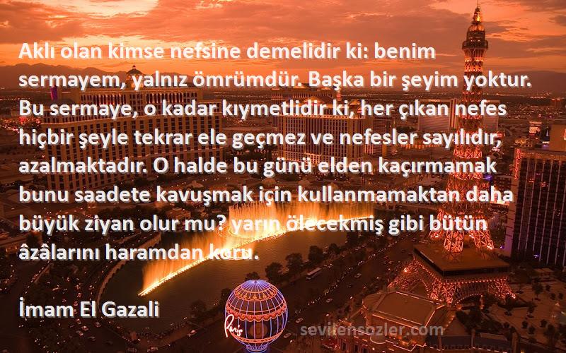 İmam El Gazali Sözleri 
Aklı olan kimse nefsine demelidir ki: benim sermayem, yalnız ömrümdür. Başka bir şeyim yoktur. Bu sermaye, o kadar kıymetlidir ki, her çıkan nefes hiçbir şeyle tekrar ele geçmez ve nefesler sayılıdır, azalmaktadır. O halde bu günü elden kaçırmamak bunu saadete kavuşmak için kullanmamaktan daha büyük ziyan olur mu? yarın ölecekmiş gibi bütün âzâlarını haramdan koru.