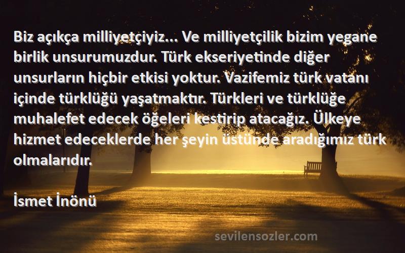 İsmet İnönü Sözleri 
Biz açıkça milliyetçiyiz... Ve milliyetçilik bizim yegane birlik unsurumuzdur. Türk ekseriyetinde diğer unsurların hiçbir etkisi yoktur. Vazifemiz türk vatanı içinde türklüğü yaşatmaktır. Türkleri ve türklüğe muhalefet edecek öğeleri kestirip atacağız. Ülkeye hizmet edeceklerde her şeyin üstünde aradığımız türk olmalarıdır.