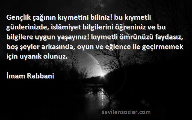 İmam Rabbani Sözleri 
Gençlik çağının kıymetini biliniz! bu kıymetli günlerinizde, islâmiyet bilgilerini öğreniniz ve bu bilgilere uygun yaşayınız! kıymetli ömrünüzü faydasız, boş şeyler arkasında, oyun ve eğlence ile geçirmemek için uyanık olunuz.