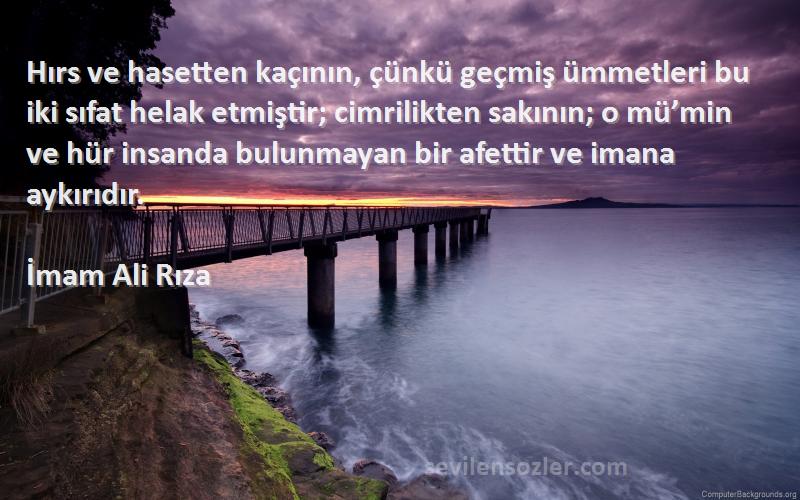 İmam Ali Rıza Sözleri 
Hırs ve hasetten kaçının, çünkü geçmiş ümmetleri bu iki sıfat helak etmiştir; cimrilikten sakının; o mü’min ve hür insanda bulunmayan bir afettir ve imana aykırıdır.