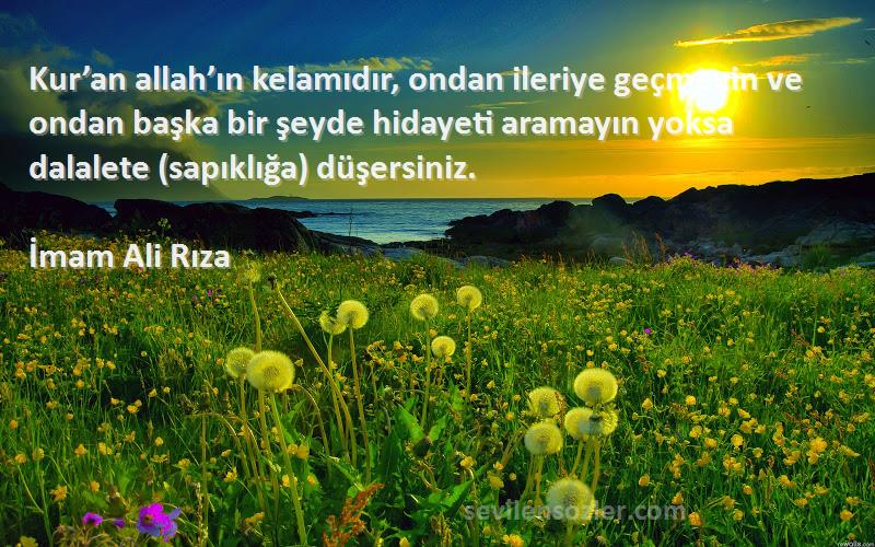 İmam Ali Rıza Sözleri 
Kur’an allah’ın kelamıdır, ondan ileriye geçmeyin ve ondan başka bir şeyde hidayeti aramayın yoksa dalalete (sapıklığa) düşersiniz.