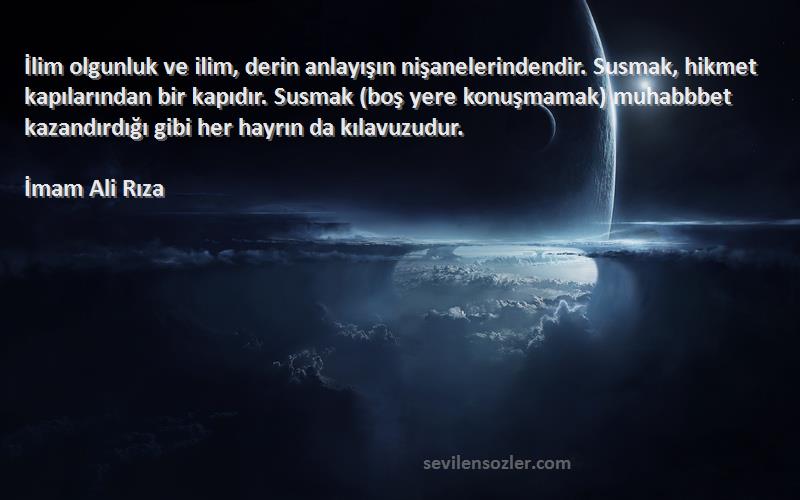 İmam Ali Rıza Sözleri 
İlim olgunluk ve ilim, derin anlayışın nişanelerindendir. Susmak, hikmet kapılarından bir kapıdır. Susmak (boş yere konuşmamak) muhabbbet kazandırdığı gibi her hayrın da kılavuzudur.