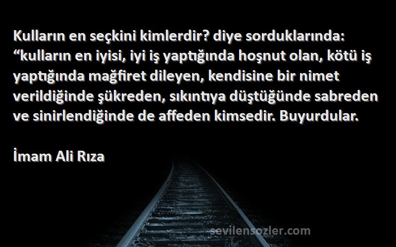 İmam Ali Rıza Sözleri 
Kulların en seçkini kimlerdir? diye sorduklarında: “kulların en iyisi, iyi iş yaptığında hoşnut olan, kötü iş yaptığında mağfiret dileyen, kendisine bir nimet verildiğinde şükreden, sıkıntıya düştüğünde sabreden ve sinirlendiğinde de affeden kimsedir. Buyurdular.